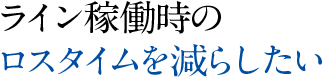 ライン稼働時のロスタイムを減らしたい